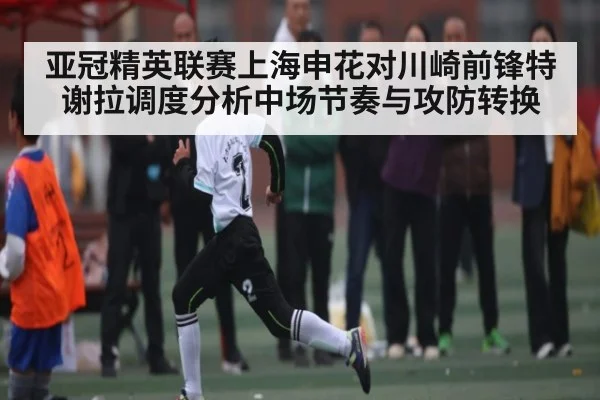 亚冠精英联赛上海申花对川崎前锋特谢拉调度分析中场节奏与攻防转换（c7c7.app）